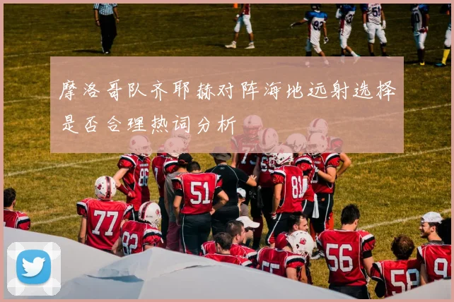摩洛哥队齐耶赫对阵海地远射选择是否合理热词分析