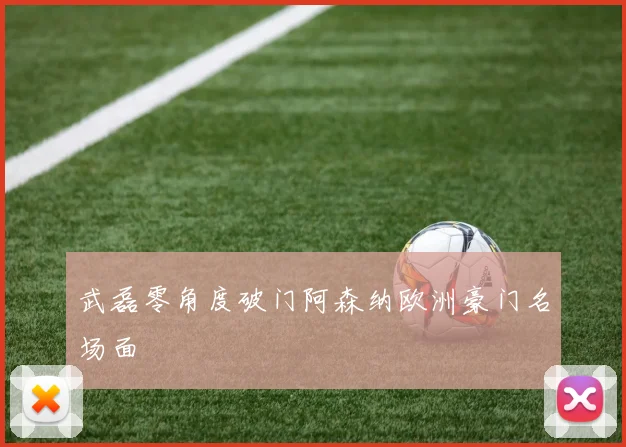 武磊零角度破门阿森纳欧洲豪门名场面