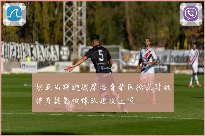切亚当斯迎战摩洛哥禁区抢点时机将直接影响球队进攻上限