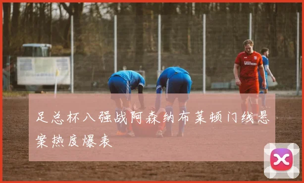 足总杯八强战阿森纳布莱顿门线悬案热度爆表