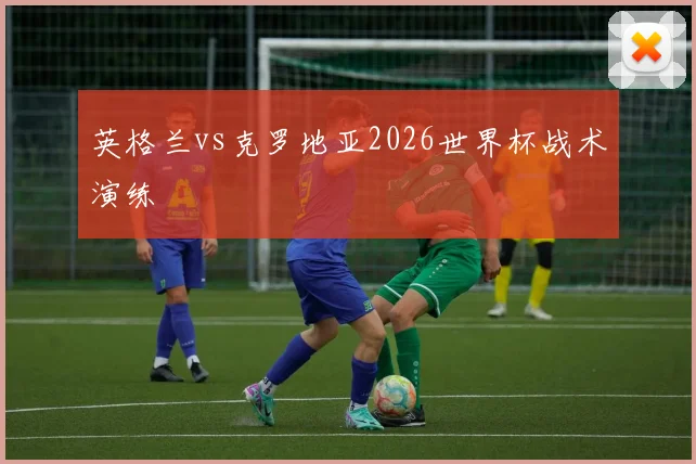 英格兰vs克罗地亚2026世界杯战术演练
