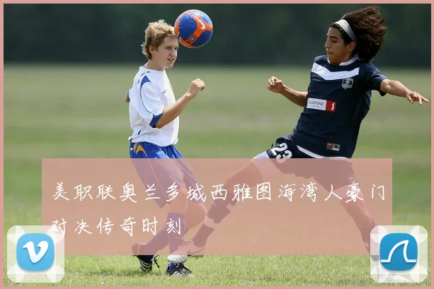 美职联奥兰多城西雅图海湾人豪门对决传奇时刻