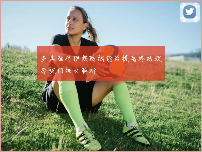 多库面对伊朗防线能否提高终结效率破门机会解析