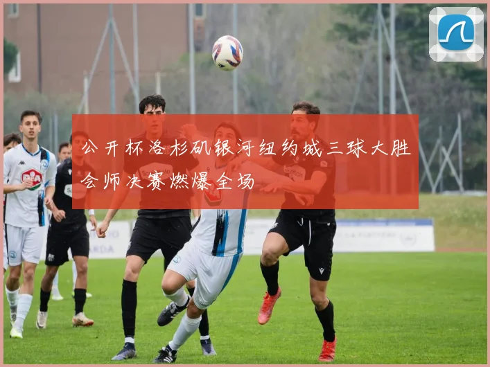 公开杯洛杉矶银河纽约城三球大胜会师决赛燃爆全场