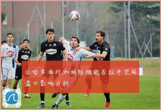 法哈多面对加纳防线能否拉开空间盘口影响分析