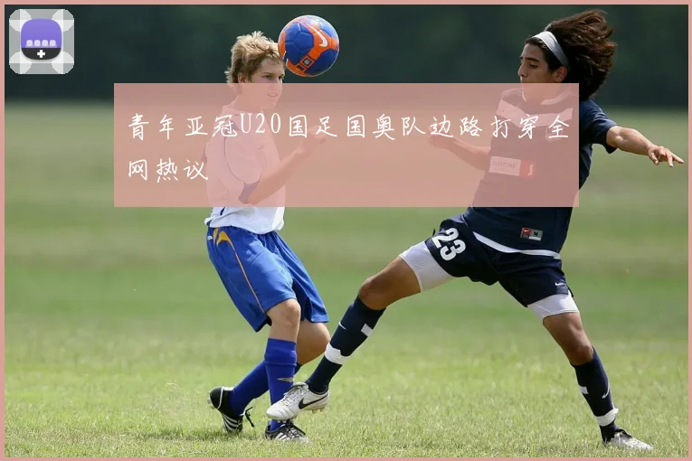 青年亚冠U20国足国奥队边路打穿全网热议