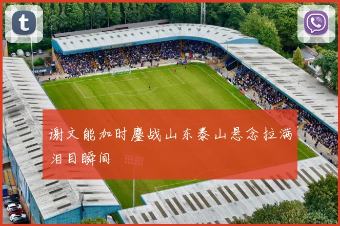 谢文能加时鏖战山东泰山悬念拉满泪目瞬间