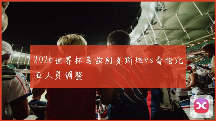 2026世界杯乌兹别克斯坦vs哥伦比亚人员调整
