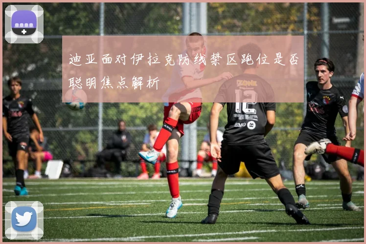 迪亚面对伊拉克防线禁区跑位是否聪明焦点解析