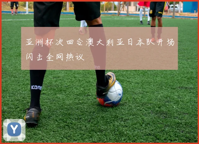 亚洲杯次回合澳大利亚日本队开场闪击全网热议