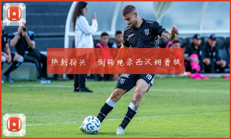 热刺孙兴慜倒钩绝杀西汉姆晋级