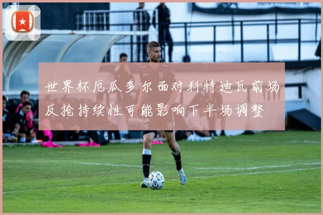 世界杯厄瓜多尔面对科特迪瓦前场反抢持续性可能影响下半场调整