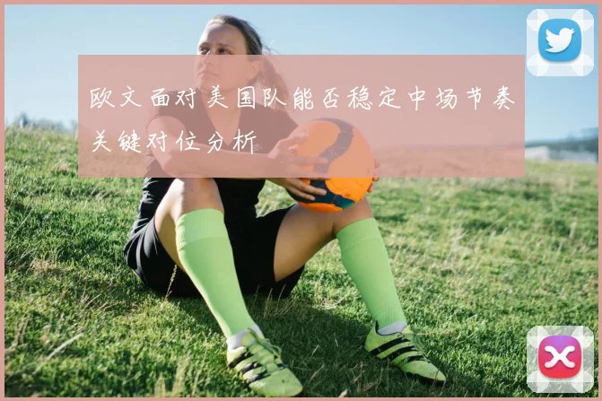 欧文面对美国队能否稳定中场节奏关键对位分析