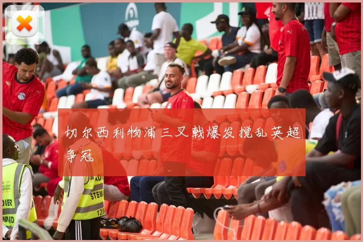 切尔西利物浦三叉戟爆发搅乱英超争冠