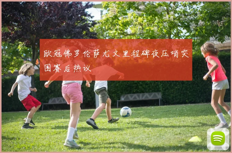 欧冠佛罗伦萨尤文里程碑夜压哨突围赛后热议