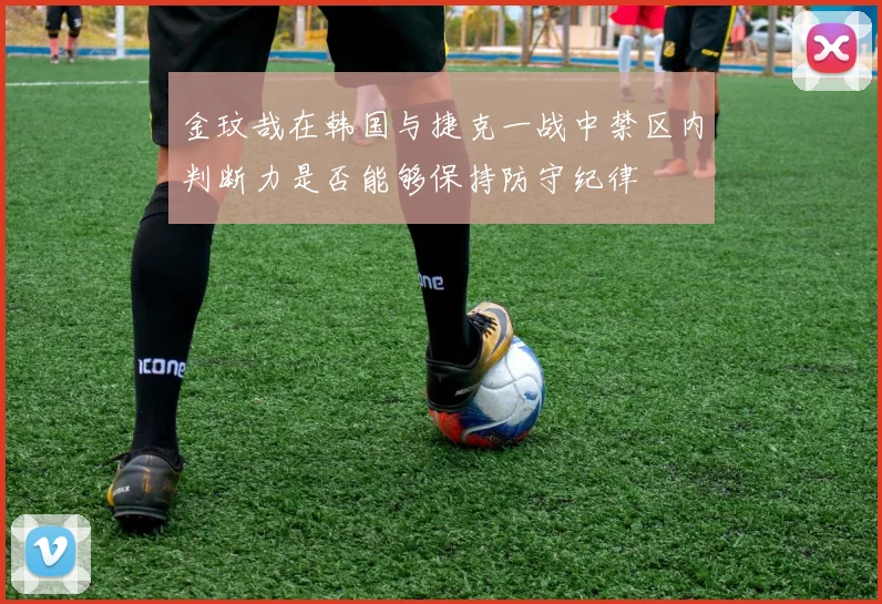 金玟哉在韩国与捷克一战中禁区内判断力是否能够保持防守纪律