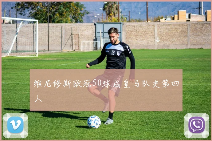 维尼修斯欧冠50球成皇马队史第四人