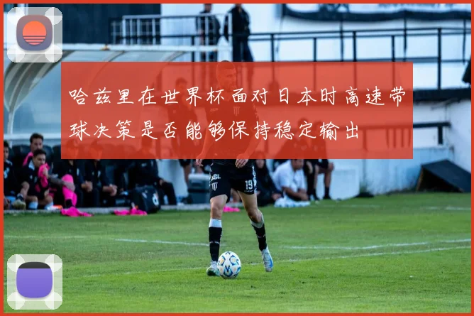 哈兹里在世界杯面对日本时高速带球决策是否能够保持稳定输出