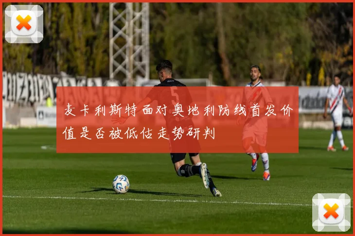 麦卡利斯特面对奥地利防线首发价值是否被低估走势研判