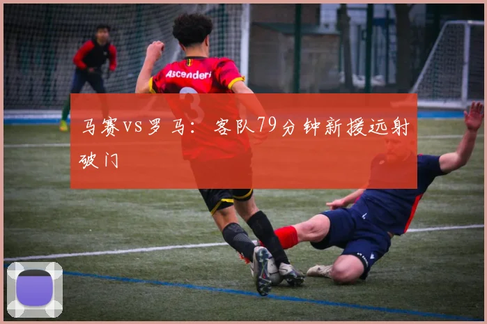 马赛vs罗马：客队79分钟新援远射破门