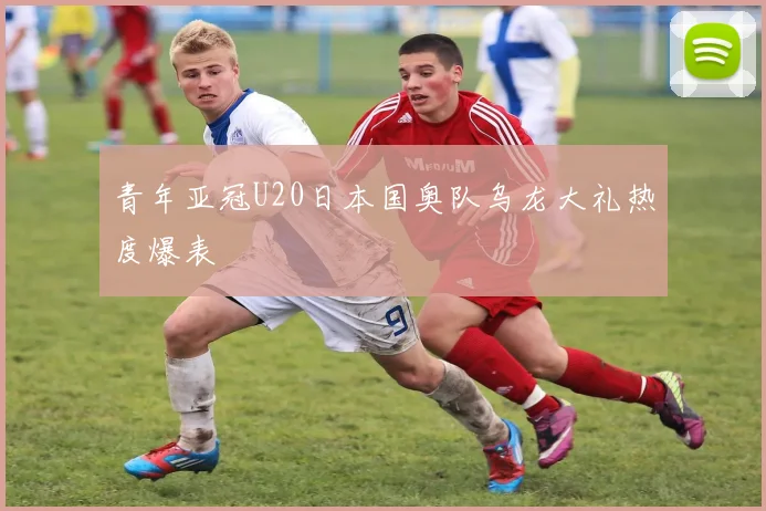 青年亚冠U20日本国奥队乌龙大礼热度爆表