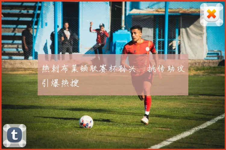 热刺布莱顿联赛杯孙兴慜挑传助攻引爆热搜