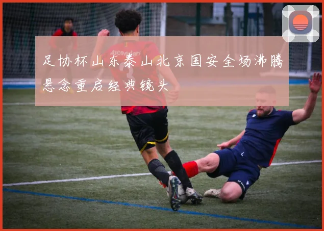 足协杯山东泰山北京国安全场沸腾悬念重启经典镜头
