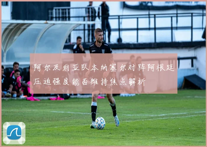 阿尔及利亚队本纳塞尔对阵阿根廷压迫强度能否维持焦点解析