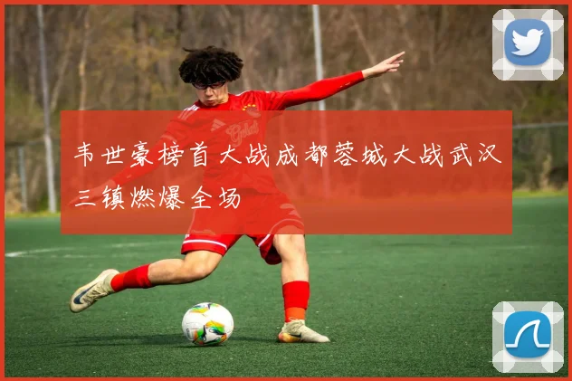 韦世豪榜首大战成都蓉城大战武汉三镇燃爆全场