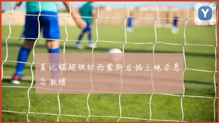 莱比锡超级杯西蒙斯后插上绝杀悬念激增