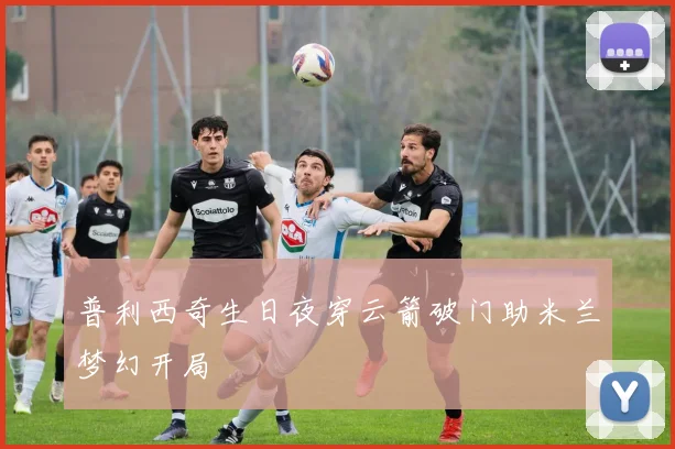 普利西奇生日夜穿云箭破门助米兰梦幻开局