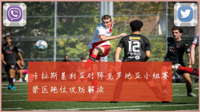卡拉斯基利亚对阵克罗地亚小组赛禁区跑位攻防解读