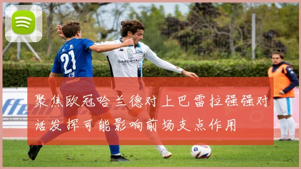 聚焦欧冠哈兰德对上巴雷拉强强对话发挥可能影响前场支点作用