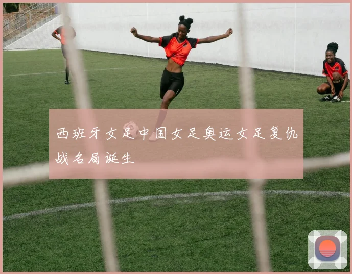 西班牙女足中国女足奥运女足复仇战名局诞生