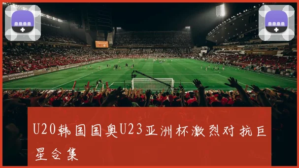 U20韩国国奥U23亚洲杯激烈对抗巨星合集