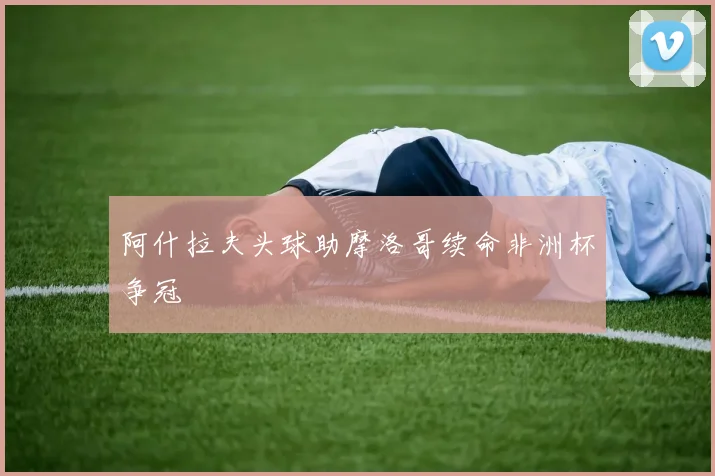 阿什拉夫头球助摩洛哥续命非洲杯争冠