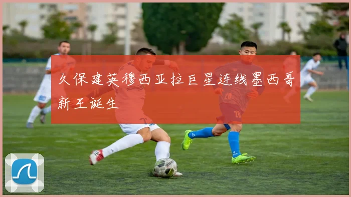 久保建英穆西亚拉巨星连线墨西哥新王诞生