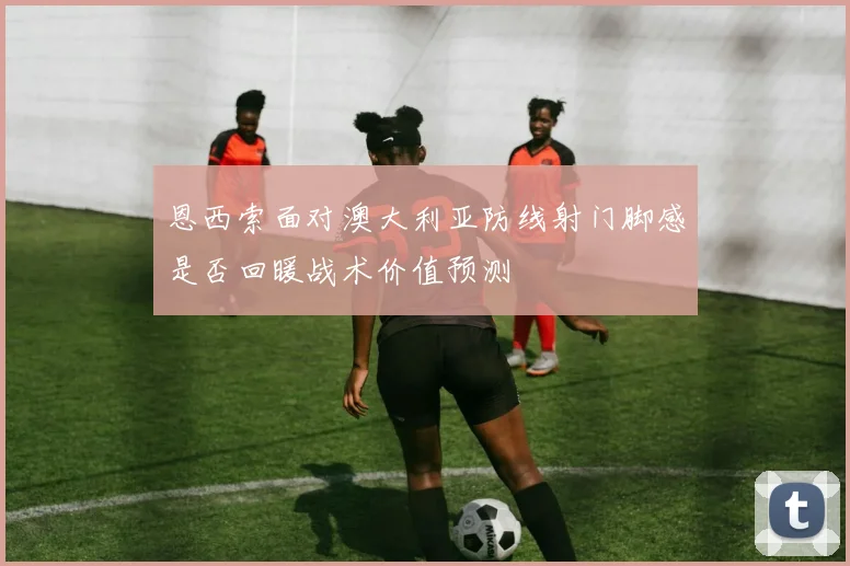 恩西索面对澳大利亚防线射门脚感是否回暖战术价值预测