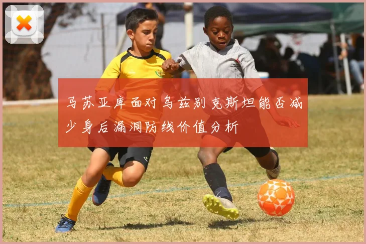 马苏亚库面对乌兹别克斯坦能否减少身后漏洞防线价值分析