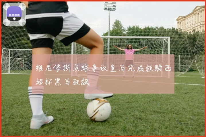 维尼修斯点球争议皇马完成救赎西超杯黑马狂飙