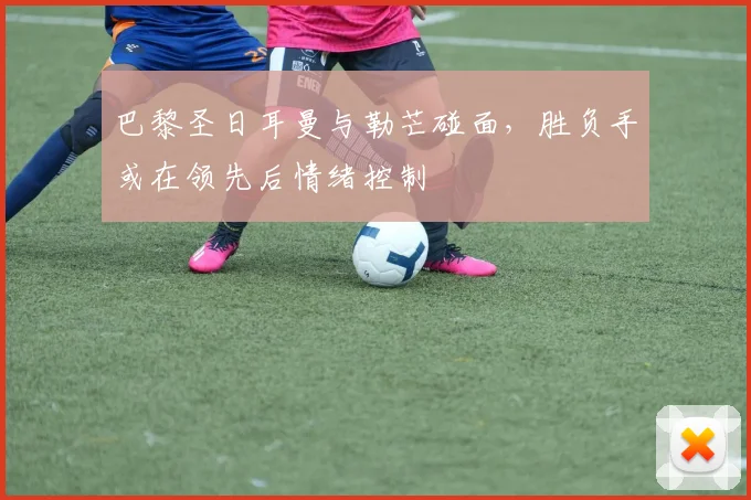 巴黎圣日耳曼与勒芒碰面，胜负手或在领先后情绪控制