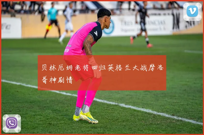 贝林厄姆老将回归英格兰大战摩洛哥神剧情