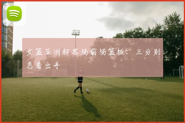 女篮亚洲杯客场前场篮板：三分别急着出手