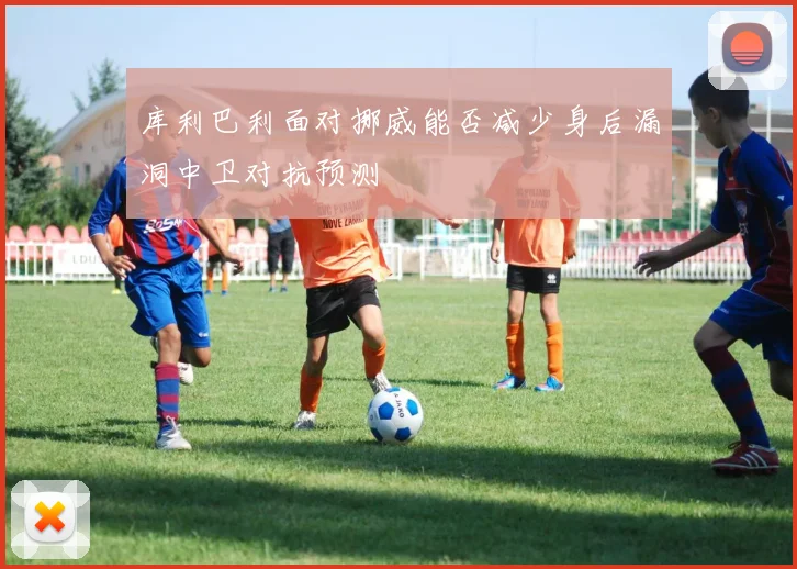 库利巴利面对挪威能否减少身后漏洞中卫对抗预测