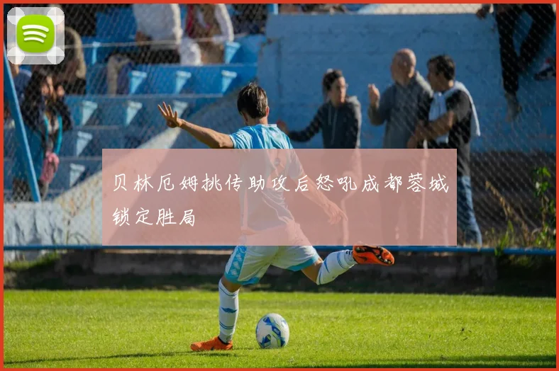 贝林厄姆挑传助攻后怒吼成都蓉城锁定胜局