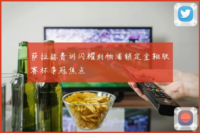 萨拉赫青训闪耀利物浦锁定金靴联赛杯争冠焦点