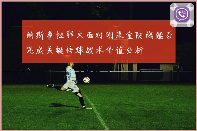 纳斯鲁拉耶夫面对刚果金防线能否完成关键传球战术价值分析