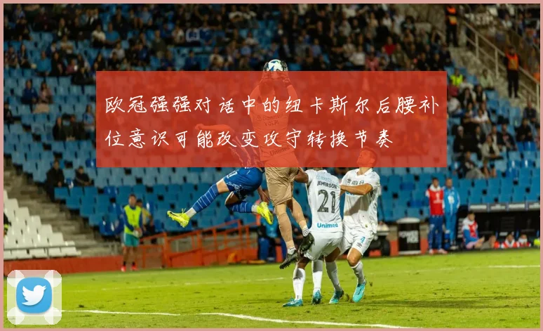 欧冠强强对话中的纽卡斯尔后腰补位意识可能改变攻守转换节奏