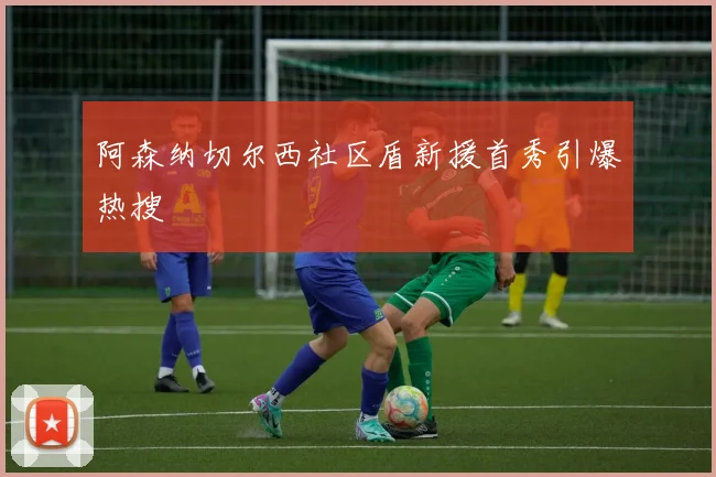 阿森纳切尔西社区盾新援首秀引爆热搜