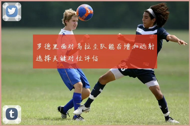 罗德里面对乌拉圭队能否增加远射选择关键对位评估